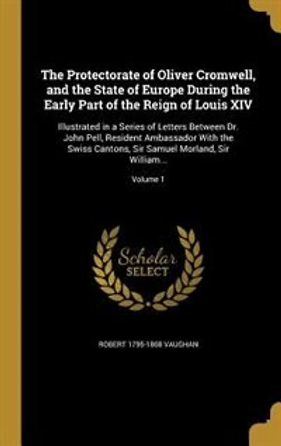 The Protectorate of Oliver Cromwell, and the State of Europe During the Early Part of the Reign of Louis XIV: Illustrated in a Series of Letters Between Dr. John Pell