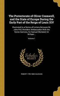 The Protectorate of Oliver Cromwell, and the State of Europe During the Early Part of the Reign of Louis XIV: Illustrated in a Series of Letters Between Dr. John Pell