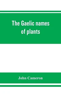 The Gaelic Names Of Plants (scottish, Irish, And Manx), Collected And Arranged In Scientific Order, With Notes On Their Etymology, Uses, Plant Superstitions, Etc., Among The Celts, With Copious Gaelic, English, And Scientific Indices