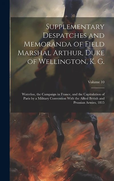 Supplementary Despatches and Memoranda of Field Marshal Arthur, Duke of Wellington, K. G.: Waterloo, the Campaign in France, and the Capitulation of Paris by a Military Convention With the Allied British and Prussian Armies, 1815; Volume 10