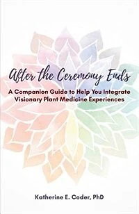 After the Ceremony Ends: A Companion Guide to Help You Integrate Visionary Plant Medicine Experiences