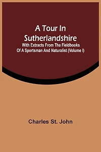 A Tour In Sutherlandshire: With Extracts From The Fieldbooks Of A Sportsman And Naturalist (volume I)