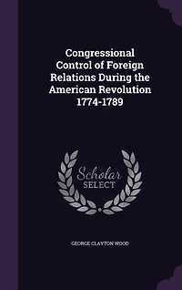 Congressional Control of Foreign Relations During the American Revolution 1774-1789 (Classic Reprint)