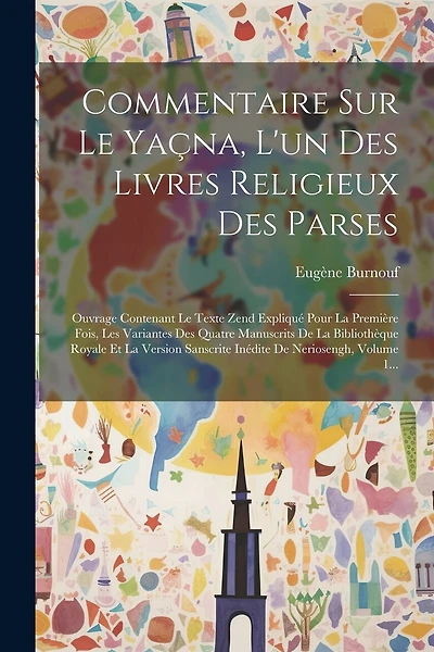Commentaire Sur Le Yaçna, L'un Des Livres Religieux Des Parses: Ouvrage Contenant Le Texte Zend Expliqué Pour La Première Fois, Les Variantes Des Quatre Manuscrits De La Bibliothèque Royale Et La Version Sanscrite Inédite De Neriosengh, Volume 1...