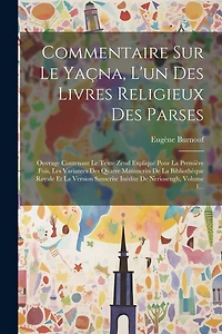 Commentaire Sur Le Yaçna, L'un Des Livres Religieux Des Parses: Ouvrage Contenant Le Texte Zend Expliqué Pour La Première Fois, Les Variantes Des Quatre Manuscrits De La Bibliothèque Royale Et La Version Sanscrite Inédite De Neriosengh, Volume 1...