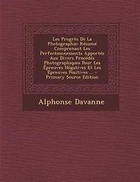 Les Progrès De La Photographie: Résumé Comprenant Perfectionnements Apportés Aux Divers Procédés Photographiques Pour Épreuves Négatives Et Positives ...