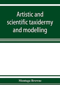 Artistic And Scientific Taxidermy Modelling; A Manual Of Instruction The Methods Preserving Reproducing Correct Form All Natural Objects, Including Chapter On Modelling Foliage