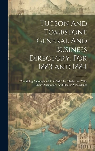 Tucson And Tombstone General And Business Directory, For 1883 And 1884: Containing A Complete List Of All The Inhabitants