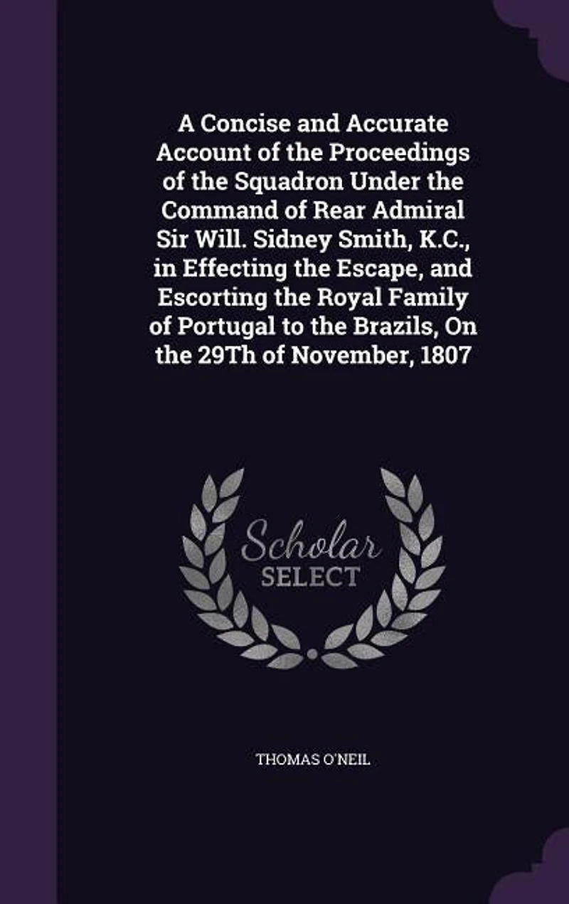 A Concise And Accurate Account of the Proceedings Squadron Under Command Rear Admiral Sir Will; Sidney Smith, K. C., Effecting Escape, Escorting Royal Family Portugal to Brazils, on 29th November, 1807: Also