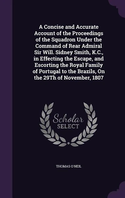 A Concise And Accurate Account of the Proceedings Squadron Under Command Rear Admiral Sir Will; Sidney Smith, K. C., Effecting Escape, Escorting Royal Family Portugal to Brazils, on 29th November, 1807: Also