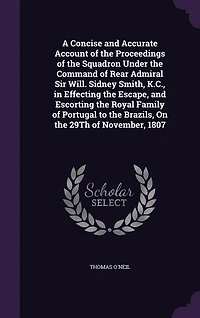 A Concise And Accurate Account of the Proceedings Squadron Under Command Rear Admiral Sir Will; Sidney Smith, K. C., Effecting Escape, Escorting Royal Family Portugal to Brazils, on 29th November, 1807: Also