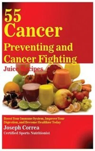 55 Cancer Preventing and Fighting Juice Recipes: Boost Your Immune System, Improve Digestion, Become Healthier Today