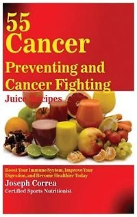 55 Cancer Preventing and Fighting Juice Recipes: Boost Your Immune System, Improve Digestion, Become Healthier Today