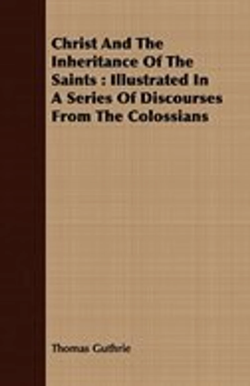 Christ And The Inheritance Of The Saints: Illustrated In A Series Of Discourses From The Colossians