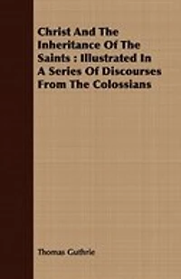 Christ And The Inheritance Of The Saints: Illustrated In A Series Of Discourses From The Colossians