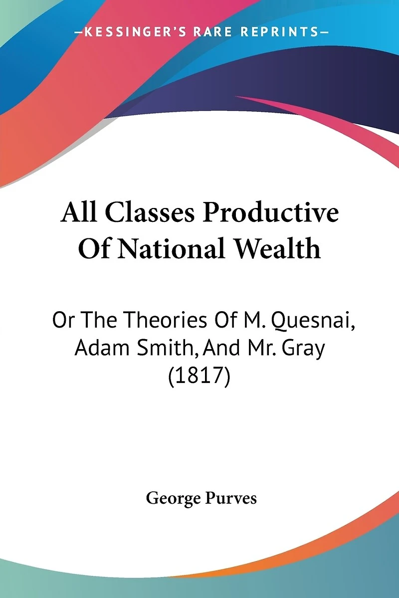 All Classes Productive Of National Wealth: Or The Theories Of M. Quesnai, Adam Smith, And Mr. Gray (1817)
