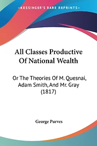 All Classes Productive Of National Wealth: Or The Theories Of M. Quesnai, Adam Smith, And Mr. Gray (1817)
