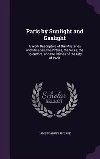 Paris by Sunlight and Gaslight: A Work Descriptive of the Mysteries and Miseries, the Virtues, the Vices, the Splendors