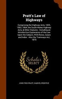 Pratt's Law of Highways: Comprising the Highway Acts, 1835, 1862, 1864, the South Wales Highway Acts, & Other Statutes : Inc