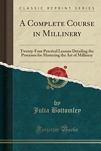 A Complete Course in Millinery: Twenty-Four Practical Lessons Detailing the Processes for Mastering the Art of Millinery (Classic R