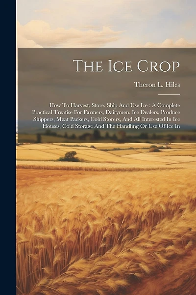 The Ice Crop: How To Harvest, Store, Ship And Use Ice: A Complete Practical Treatise For Farmers, Dairymen, Ice Dealers, Produce Shippers, Meat Packers, Cold Storers, And All Interested In Ice Houses, Cold Storage And The Handling Or Use Of Ice In
