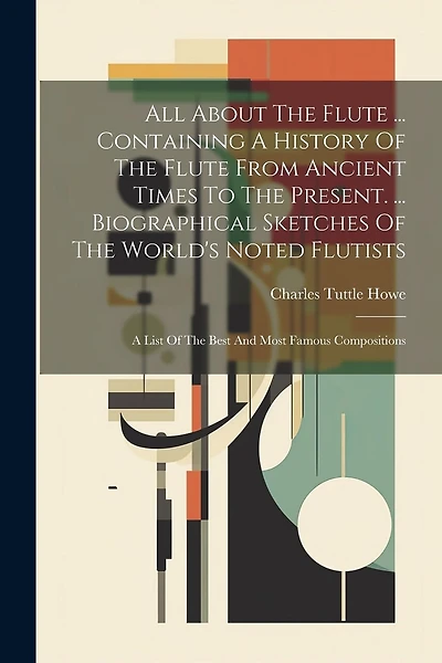 All About The Flute ... Containing A History Of The Flute From Ancient Times To The Present. ... Biographical Sketches Of The World's Noted Flutists: A List Of The Best And Most Famous Compositions