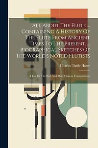 All About The Flute ... Containing A History Of The Flute From Ancient Times To The Present. ... Biographical Sketches Of The World's Noted Flutists: A List Of The Best And Most Famous Compositions