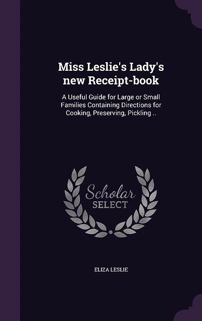 Miss Leslie's Lady's new Receipt-book: A Useful Guide for Large or Small Families Containing Directions for Cooking, Preserving, Pickling ..