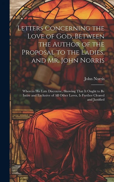 Letters Concerning the Love of God, Between the Author of the Proposal to the Ladies, and Mr. John Norris: Wherein His Late Discourse, Showing That It Ought to Be Intire and Exclusive of All Other Loves