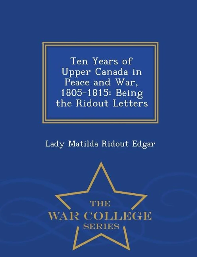 Ten Years of Upper Canada in Peace and War, 1805-1815: Being the Ridout Letters - War College Series