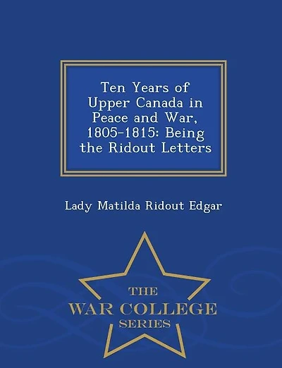 Ten Years of Upper Canada in Peace and War, 1805-1815: Being the Ridout Letters - War College Series
