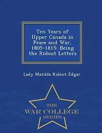 Ten Years of Upper Canada in Peace and War, 1805-1815: Being the Ridout Letters - War College Series
