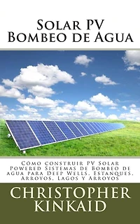 Solar PV Bombeo de Agua: Cómo construir PV Solar Powered Sistemas de Bombeo de agua para Deep Wells, Estanques, Arroyos, Lagos y Arroyos