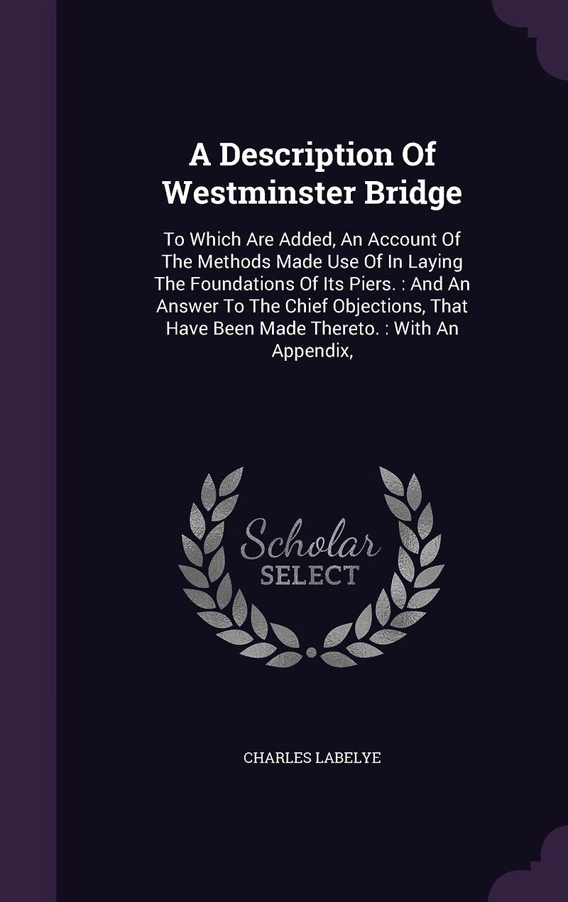 A Description Of Westminster Bridge: To Which Are Added, An Account Of The Methods Made Use Of In Laying The Foundations Of Its Piers.: And An Answer To The Chief Objections, That Have Been Made Thereto.: With An Appendix,