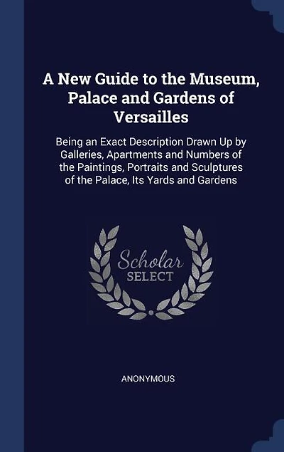 A New Guide to the Museum, Palace and Gardens of Versailles: Being an Exact Description Drawn Up by Galleries, Apartments and Numbers of the Paintings, Portrait