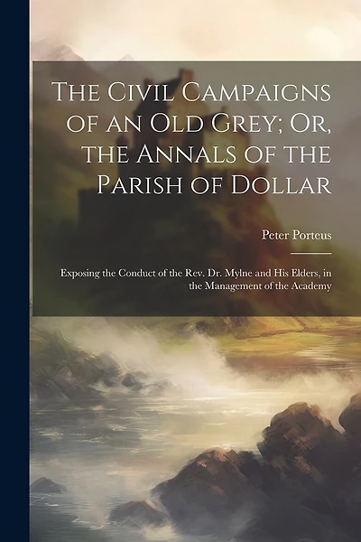 The Civil Campaigns of an Old Grey; Or, the Annals of the Parish of Dollar: Exposing the Conduct of the Rev. Dr. Mylne and His Elders, in the Management of the Academy