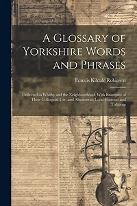 A Glossary of Yorkshire Words and Phrases: Collected in Whitby and the Neighbourhood. With Examples of Their Colloquial Use, and Allusions to Local Customs and Trditions