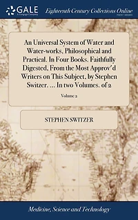 An Universal System of Water and Water-works, Philosophical Practical. Four Books. Faithfully Digested, From the Most Approv'd Writers on This Subject, by Stephen Switzer. ... two Volumes. 2; Volume 2