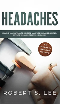 Headaches: Amazing All Natural Remedies To Alleviate Migraines, Cluster, Sinus, Tension And Rebound Headaches
