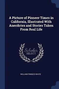 A Picture of Pioneer Times California, Illustrated With Anecdotes and Stories Taken From Real Life