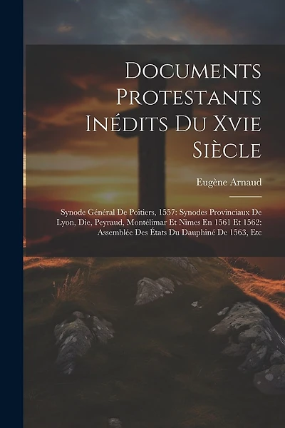 Documents Protestants Inédits Du Xvie Siècle: Synode Général De Poitiers, 1557: Synodes Provinciaux De Lyon, Die, Peyraud, Montélimar Et Nîmes En 1561 Et 1562: Assemblée Des États Du Dauphiné De 1563