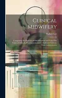 Clinical Midwifery: Comprising the Histories of Five Hundred and Forty-five Cases of Difficult, Preternatural, and Complicated Labour, With Commentaries