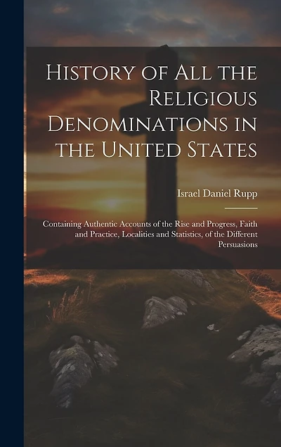 History of All the Religious Denominations in the United States: Containing Authentic Accounts of the Rise and Progress, Faith and Practice, Localities and Statistics, of the Different Persuasions