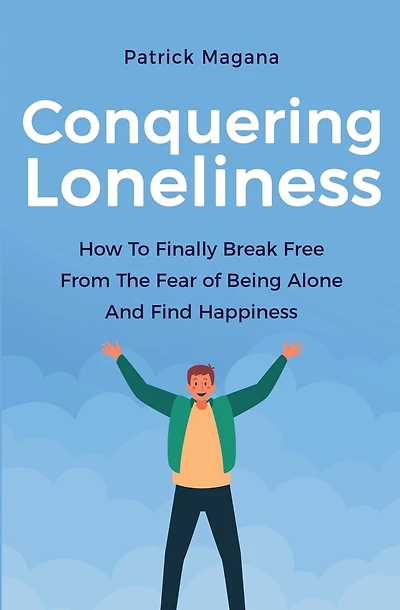 Conquering Loneliness: How To Finally Break Free From The Fear Of Being Alone And Find Happiness