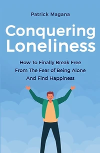 Conquering Loneliness: How To Finally Break Free From The Fear Of Being Alone And Find Happiness
