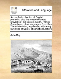 A Compleat Collection of English Proverbs; Also The Most Celebrated Proverbs Scotch, Italian, French, Spanish, and Other Languages By J. Ray Third Edition, Augmented With Many Hundreds Words, Observations, Letters