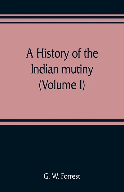 A History Of The Indian Mutiny, Reviewed And Illustrated From Original Documents (volume I)