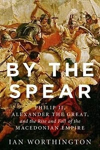 By the Spear: Philip II, Alexander Great, and Rise Fall of Macedonian Empire