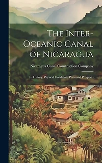 The Inter-Oceanic Canal of Nicaragua: Its History, Physical Condition, Plans and Prospects