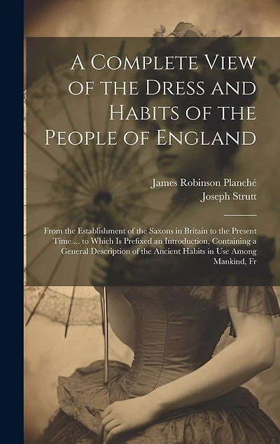 A Complete View of the Dress and Habits of the People of England: From the Establishment of the Saxons in Britain to the Present Time ... to Which Is Prefixed an Introduction, Containing a General Description of the Ancient Habits in Use Among Mankind